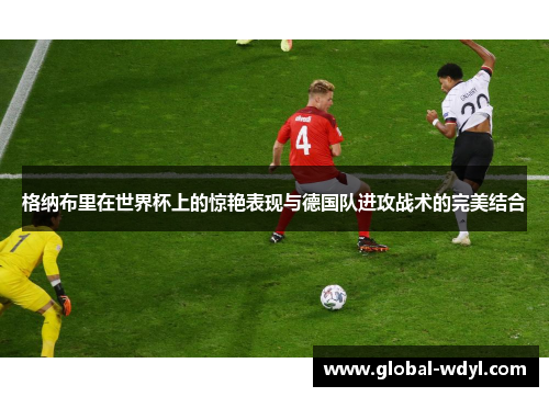 格纳布里在世界杯上的惊艳表现与德国队进攻战术的完美结合 格纳布里在世界杯上的惊艳表现与德国队进攻战术的完美结合