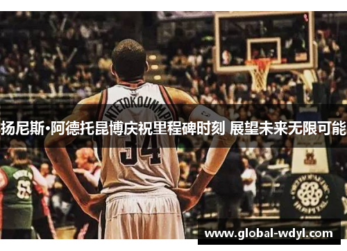 扬尼斯·阿德托昆博庆祝里程碑时刻 展望未来无限可能 扬尼斯·阿德托昆博庆祝里程碑时刻 展望未来无限可能