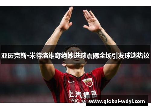 亚历克斯·米特洛维奇绝妙进球震撼全场引发球迷热议 亚历克斯·米特洛维奇绝妙进球震撼全场引发球迷热议