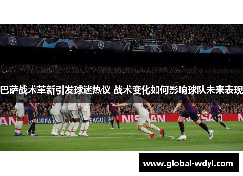 巴萨战术革新引发球迷热议 战术变化如何影响球队未来表现 巴萨战术革新引发球迷热议 战术变化如何影响球队未来表现