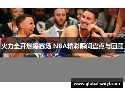 火力全开燃爆赛场 NBA精彩瞬间盘点与回顾 火力全开燃爆赛场 NBA精彩瞬间盘点与回顾