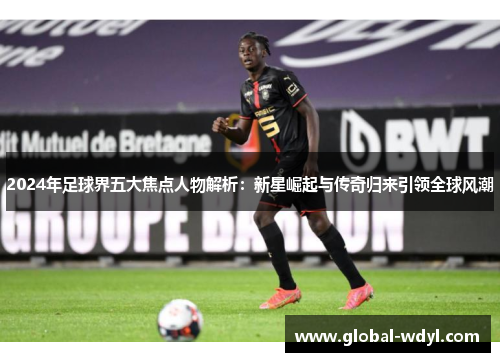 2024年足球界五大焦点人物解析：新星崛起与传奇归来引领全球风潮
