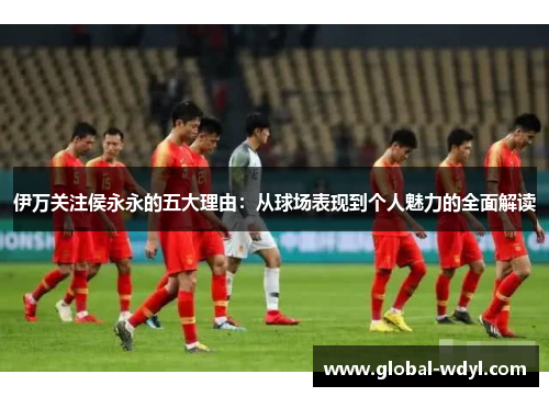 伊万关注侯永永的五大理由：从球场表现到个人魅力的全面解读