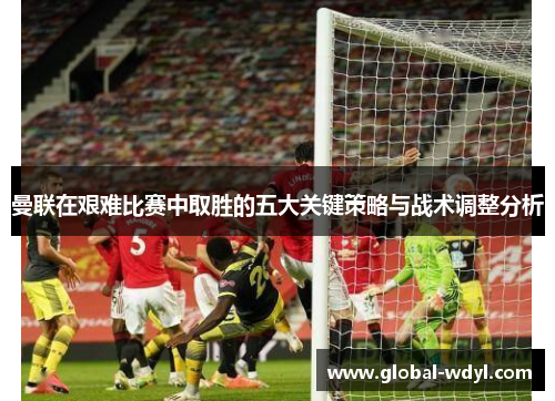 曼联在艰难比赛中取胜的五大关键策略与战术调整分析