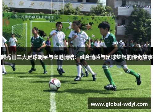 越秀山三大足球明星与粤港情结:融合情感与足球梦想的传奇故事 越秀山三大足球明星与粤港情结:融合情感与足球梦想的传奇故事