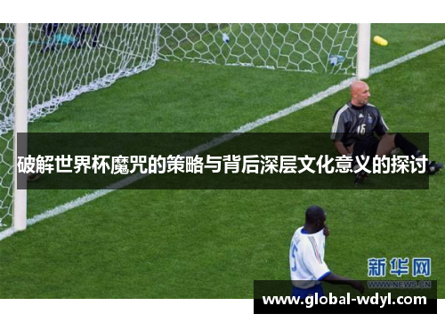 破解世界杯魔咒的策略与背后深层文化意义的探讨 破解世界杯魔咒的策略与背后深层文化意义的探讨