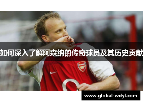 如何深入了解阿森纳的传奇球员及其历史贡献