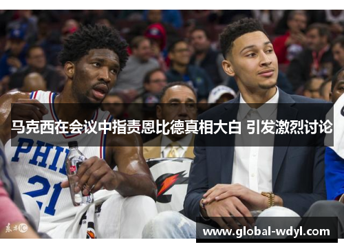 马克西在会议中指责恩比德真相大白 引发激烈讨论 马克西在会议中指责恩比德真相大白 引发激烈讨论
