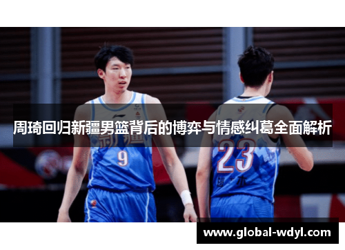 周琦回归新疆男篮背后的博弈与情感纠葛全面解析