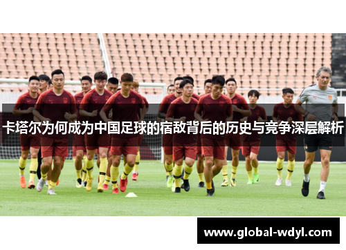 卡塔尔为何成为中国足球的宿敌背后的历史与竞争深层解析