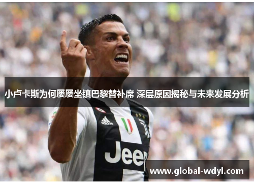 小卢卡斯为何屡屡坐镇巴黎替补席 深层原因揭秘与未来发展分析