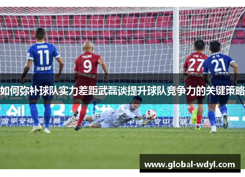 如何弥补球队实力差距武磊谈提升球队竞争力的关键策略