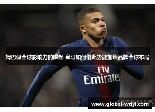 姆巴佩全球影响力的崛起 皇马如何借此势能加速品牌全球布局 姆巴佩全球影响力的崛起 皇马如何借此势能加速品牌全球布局