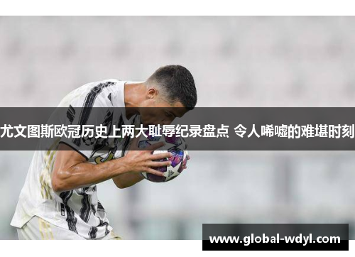 尤文图斯欧冠历史上两大耻辱纪录盘点 令人唏嘘的难堪时刻 尤文图斯欧冠历史上两大耻辱纪录盘点 令人唏嘘的难堪时刻