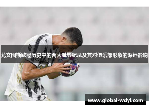 尤文图斯欧冠历史中的两大耻辱纪录及其对俱乐部形象的深远影响