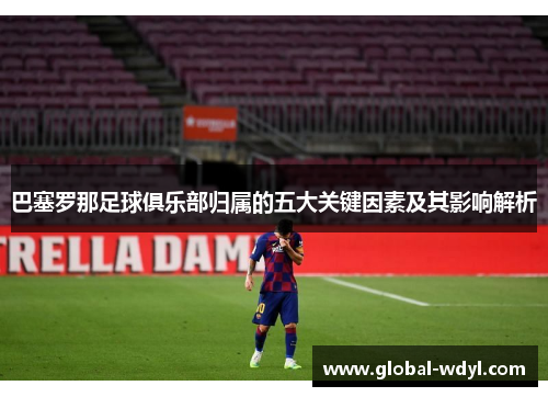 巴塞罗那足球俱乐部归属的五大关键因素及其影响解析