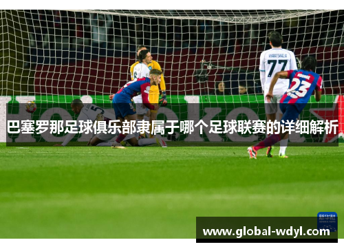 巴塞罗那足球俱乐部隶属于哪个足球联赛的详细解析 巴塞罗那足球俱乐部隶属于哪个足球联赛的详细解析