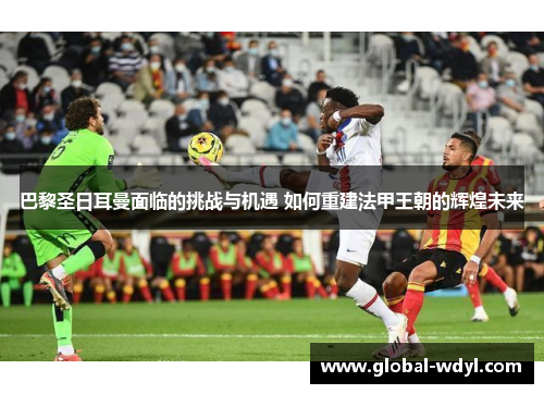 巴黎圣日耳曼面临的挑战与机遇 如何重建法甲王朝的辉煌未来