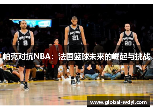 帕克对抗NBA:法国篮球未来的崛起与挑战 帕克对抗NBA:法国篮球未来的崛起与挑战